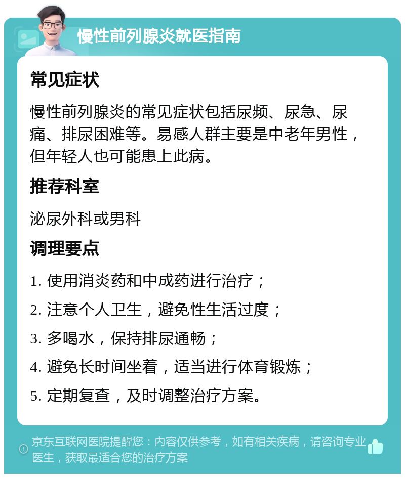 慢性前列腺炎就医指南 常见症状 慢性前列腺炎的常见症状包括尿频、尿急、尿痛、排尿困难等。易感人群主要是中老年男性，但年轻人也可能患上此病。 推荐科室 泌尿外科或男科 调理要点 1. 使用消炎药和中成药进行治疗； 2. 注意个人卫生，避免性生活过度； 3. 多喝水，保持排尿通畅； 4. 避免长时间坐着，适当进行体育锻炼； 5. 定期复查，及时调整治疗方案。