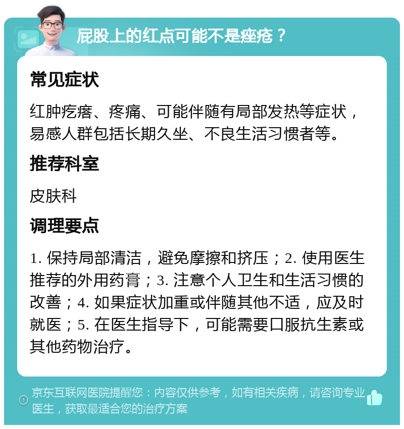 屁股上的红点可能不是痤疮？ 常见症状 红肿疙瘩、疼痛、可能伴随有局部发热等症状，易感人群包括长期久坐、不良生活习惯者等。 推荐科室 皮肤科 调理要点 1. 保持局部清洁，避免摩擦和挤压；2. 使用医生推荐的外用药膏；3. 注意个人卫生和生活习惯的改善；4. 如果症状加重或伴随其他不适，应及时就医；5. 在医生指导下，可能需要口服抗生素或其他药物治疗。