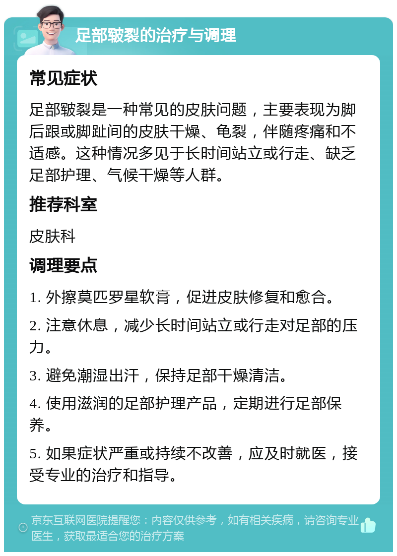 足部皲裂的治疗与调理 常见症状 足部皲裂是一种常见的皮肤问题，主要表现为脚后跟或脚趾间的皮肤干燥、龟裂，伴随疼痛和不适感。这种情况多见于长时间站立或行走、缺乏足部护理、气候干燥等人群。 推荐科室 皮肤科 调理要点 1. 外擦莫匹罗星软膏，促进皮肤修复和愈合。 2. 注意休息，减少长时间站立或行走对足部的压力。 3. 避免潮湿出汗，保持足部干燥清洁。 4. 使用滋润的足部护理产品，定期进行足部保养。 5. 如果症状严重或持续不改善，应及时就医，接受专业的治疗和指导。