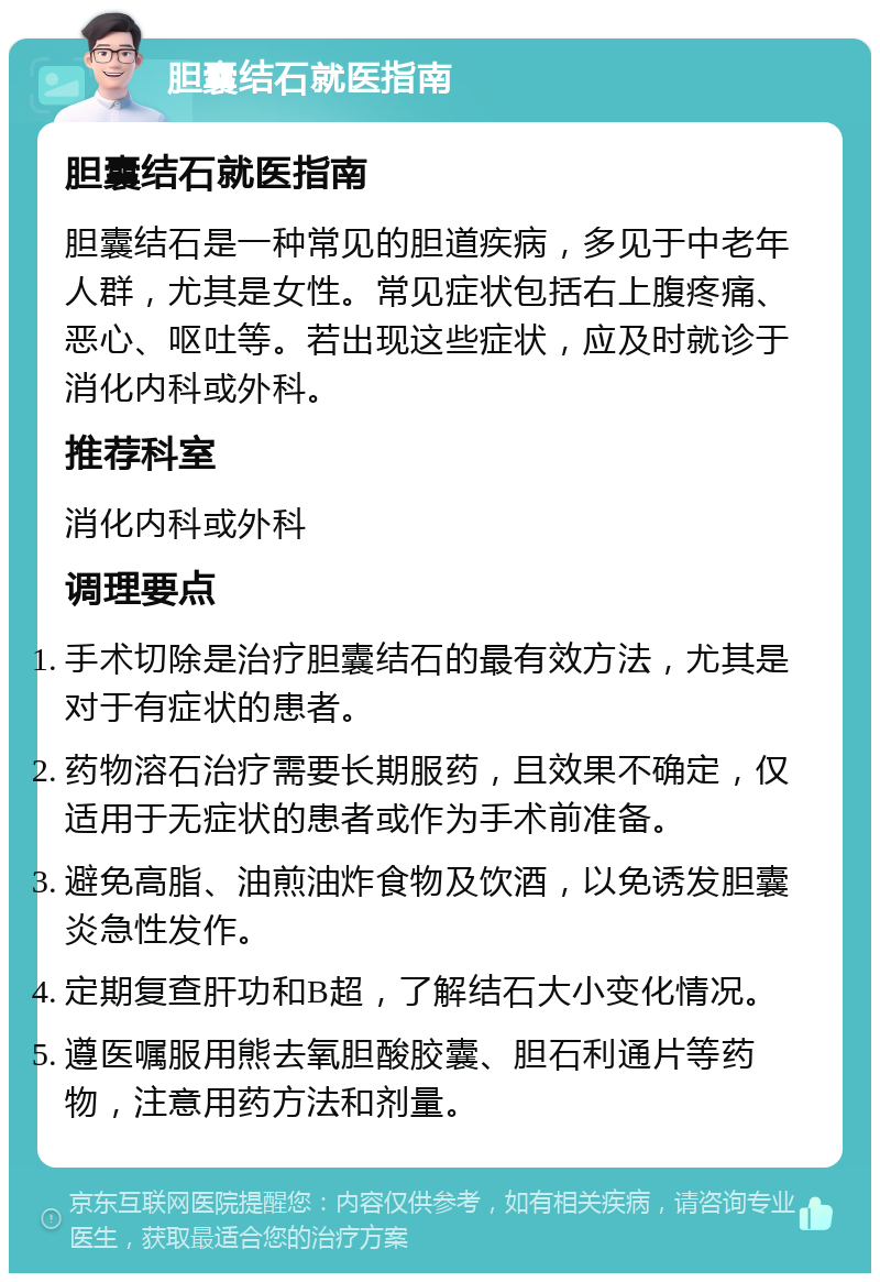 胆囊结石就医指南 胆囊结石就医指南 胆囊结石是一种常见的胆道疾病，多见于中老年人群，尤其是女性。常见症状包括右上腹疼痛、恶心、呕吐等。若出现这些症状，应及时就诊于消化内科或外科。 推荐科室 消化内科或外科 调理要点 手术切除是治疗胆囊结石的最有效方法，尤其是对于有症状的患者。 药物溶石治疗需要长期服药，且效果不确定，仅适用于无症状的患者或作为手术前准备。 避免高脂、油煎油炸食物及饮酒，以免诱发胆囊炎急性发作。 定期复查肝功和B超，了解结石大小变化情况。 遵医嘱服用熊去氧胆酸胶囊、胆石利通片等药物，注意用药方法和剂量。