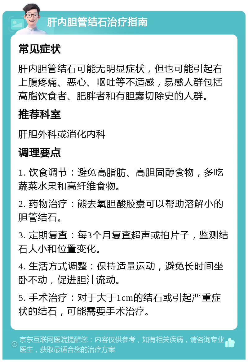 肝内胆管结石治疗指南 常见症状 肝内胆管结石可能无明显症状，但也可能引起右上腹疼痛、恶心、呕吐等不适感，易感人群包括高脂饮食者、肥胖者和有胆囊切除史的人群。 推荐科室 肝胆外科或消化内科 调理要点 1. 饮食调节：避免高脂肪、高胆固醇食物，多吃蔬菜水果和高纤维食物。 2. 药物治疗：熊去氧胆酸胶囊可以帮助溶解小的胆管结石。 3. 定期复查：每3个月复查超声或拍片子，监测结石大小和位置变化。 4. 生活方式调整：保持适量运动，避免长时间坐卧不动，促进胆汁流动。 5. 手术治疗：对于大于1cm的结石或引起严重症状的结石，可能需要手术治疗。