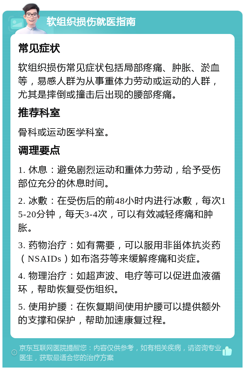 软组织损伤就医指南 常见症状 软组织损伤常见症状包括局部疼痛、肿胀、淤血等，易感人群为从事重体力劳动或运动的人群，尤其是摔倒或撞击后出现的腰部疼痛。 推荐科室 骨科或运动医学科室。 调理要点 1. 休息：避免剧烈运动和重体力劳动，给予受伤部位充分的休息时间。 2. 冰敷：在受伤后的前48小时内进行冰敷，每次15-20分钟，每天3-4次，可以有效减轻疼痛和肿胀。 3. 药物治疗：如有需要，可以服用非甾体抗炎药（NSAIDs）如布洛芬等来缓解疼痛和炎症。 4. 物理治疗：如超声波、电疗等可以促进血液循环，帮助恢复受伤组织。 5. 使用护腰：在恢复期间使用护腰可以提供额外的支撑和保护，帮助加速康复过程。