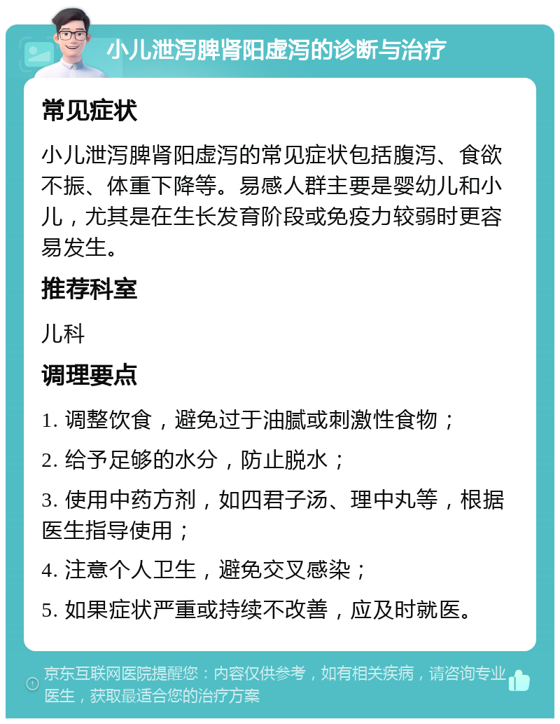 小儿泄泻脾肾阳虚泻的诊断与治疗 常见症状 小儿泄泻脾肾阳虚泻的常见症状包括腹泻、食欲不振、体重下降等。易感人群主要是婴幼儿和小儿，尤其是在生长发育阶段或免疫力较弱时更容易发生。 推荐科室 儿科 调理要点 1. 调整饮食，避免过于油腻或刺激性食物； 2. 给予足够的水分，防止脱水； 3. 使用中药方剂，如四君子汤、理中丸等，根据医生指导使用； 4. 注意个人卫生，避免交叉感染； 5. 如果症状严重或持续不改善，应及时就医。