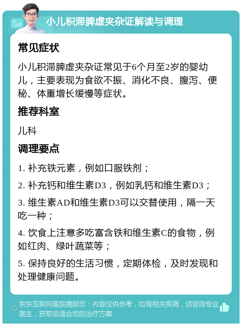 小儿积滞脾虚夹杂证解读与调理 常见症状 小儿积滞脾虚夹杂证常见于6个月至2岁的婴幼儿，主要表现为食欲不振、消化不良、腹泻、便秘、体重增长缓慢等症状。 推荐科室 儿科 调理要点 1. 补充铁元素，例如口服铁剂； 2. 补充钙和维生素D3，例如乳钙和维生素D3； 3. 维生素AD和维生素D3可以交替使用，隔一天吃一种； 4. 饮食上注意多吃富含铁和维生素C的食物，例如红肉、绿叶蔬菜等； 5. 保持良好的生活习惯，定期体检，及时发现和处理健康问题。