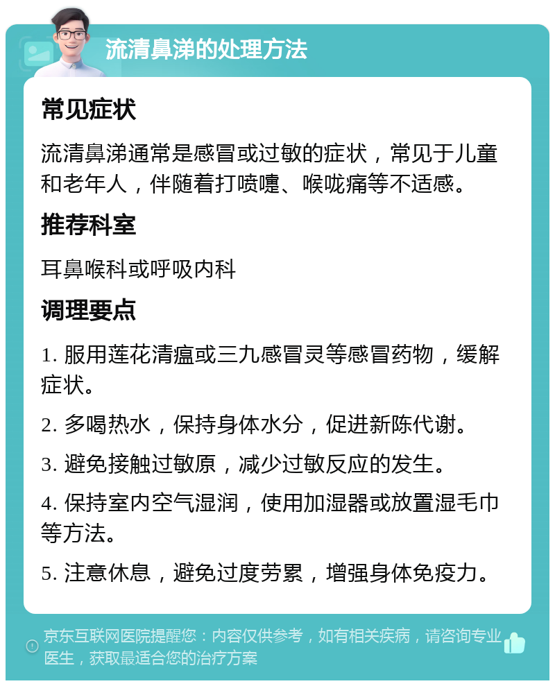 流清鼻涕的处理方法 常见症状 流清鼻涕通常是感冒或过敏的症状，常见于儿童和老年人，伴随着打喷嚏、喉咙痛等不适感。 推荐科室 耳鼻喉科或呼吸内科 调理要点 1. 服用莲花清瘟或三九感冒灵等感冒药物，缓解症状。 2. 多喝热水，保持身体水分，促进新陈代谢。 3. 避免接触过敏原，减少过敏反应的发生。 4. 保持室内空气湿润，使用加湿器或放置湿毛巾等方法。 5. 注意休息，避免过度劳累，增强身体免疫力。