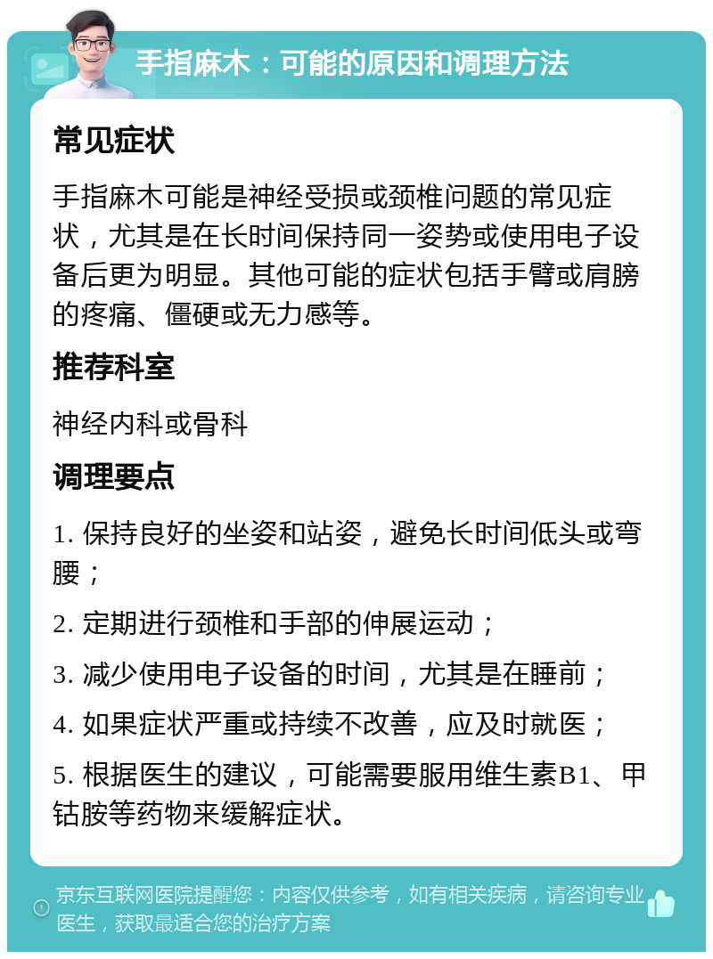 手指麻木：可能的原因和调理方法 常见症状 手指麻木可能是神经受损或颈椎问题的常见症状，尤其是在长时间保持同一姿势或使用电子设备后更为明显。其他可能的症状包括手臂或肩膀的疼痛、僵硬或无力感等。 推荐科室 神经内科或骨科 调理要点 1. 保持良好的坐姿和站姿，避免长时间低头或弯腰； 2. 定期进行颈椎和手部的伸展运动； 3. 减少使用电子设备的时间，尤其是在睡前； 4. 如果症状严重或持续不改善，应及时就医； 5. 根据医生的建议，可能需要服用维生素B1、甲钴胺等药物来缓解症状。