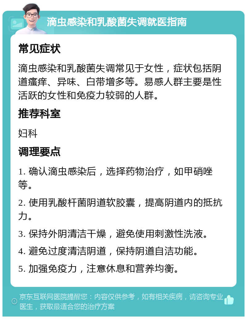 滴虫感染和乳酸菌失调就医指南 常见症状 滴虫感染和乳酸菌失调常见于女性，症状包括阴道瘙痒、异味、白带增多等。易感人群主要是性活跃的女性和免疫力较弱的人群。 推荐科室 妇科 调理要点 1. 确认滴虫感染后，选择药物治疗，如甲硝唑等。 2. 使用乳酸杆菌阴道软胶囊，提高阴道内的抵抗力。 3. 保持外阴清洁干燥，避免使用刺激性洗液。 4. 避免过度清洁阴道，保持阴道自洁功能。 5. 加强免疫力，注意休息和营养均衡。