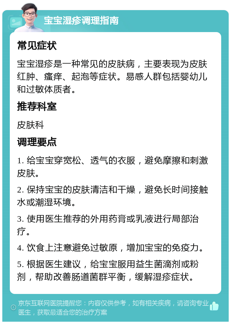 宝宝湿疹调理指南 常见症状 宝宝湿疹是一种常见的皮肤病，主要表现为皮肤红肿、瘙痒、起泡等症状。易感人群包括婴幼儿和过敏体质者。 推荐科室 皮肤科 调理要点 1. 给宝宝穿宽松、透气的衣服，避免摩擦和刺激皮肤。 2. 保持宝宝的皮肤清洁和干燥，避免长时间接触水或潮湿环境。 3. 使用医生推荐的外用药膏或乳液进行局部治疗。 4. 饮食上注意避免过敏原，增加宝宝的免疫力。 5. 根据医生建议，给宝宝服用益生菌滴剂或粉剂，帮助改善肠道菌群平衡，缓解湿疹症状。