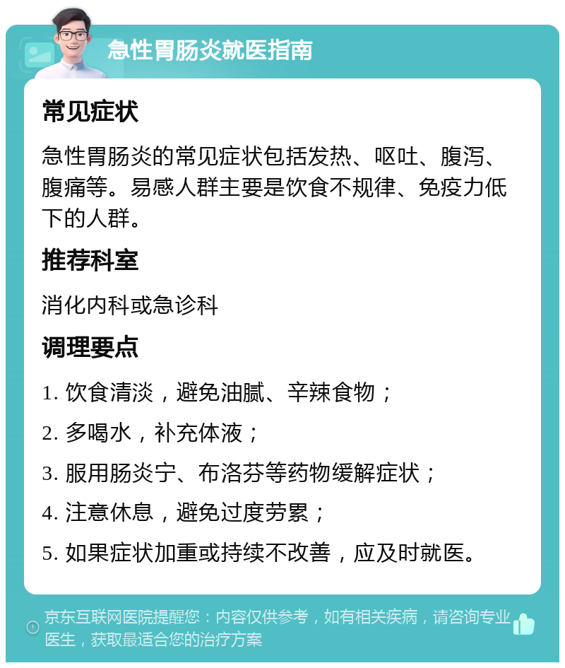 急性胃肠炎就医指南 常见症状 急性胃肠炎的常见症状包括发热、呕吐、腹泻、腹痛等。易感人群主要是饮食不规律、免疫力低下的人群。 推荐科室 消化内科或急诊科 调理要点 1. 饮食清淡，避免油腻、辛辣食物； 2. 多喝水，补充体液； 3. 服用肠炎宁、布洛芬等药物缓解症状； 4. 注意休息，避免过度劳累； 5. 如果症状加重或持续不改善，应及时就医。