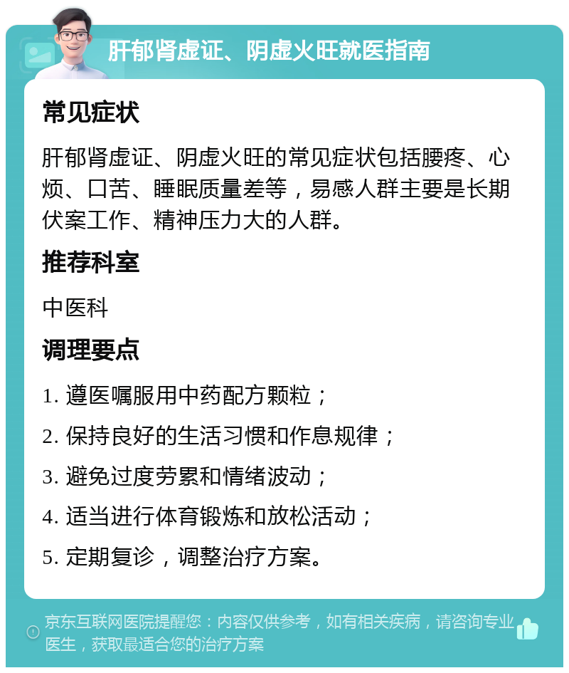 肝郁肾虚证、阴虚火旺就医指南 常见症状 肝郁肾虚证、阴虚火旺的常见症状包括腰疼、心烦、口苦、睡眠质量差等，易感人群主要是长期伏案工作、精神压力大的人群。 推荐科室 中医科 调理要点 1. 遵医嘱服用中药配方颗粒； 2. 保持良好的生活习惯和作息规律； 3. 避免过度劳累和情绪波动； 4. 适当进行体育锻炼和放松活动； 5. 定期复诊，调整治疗方案。