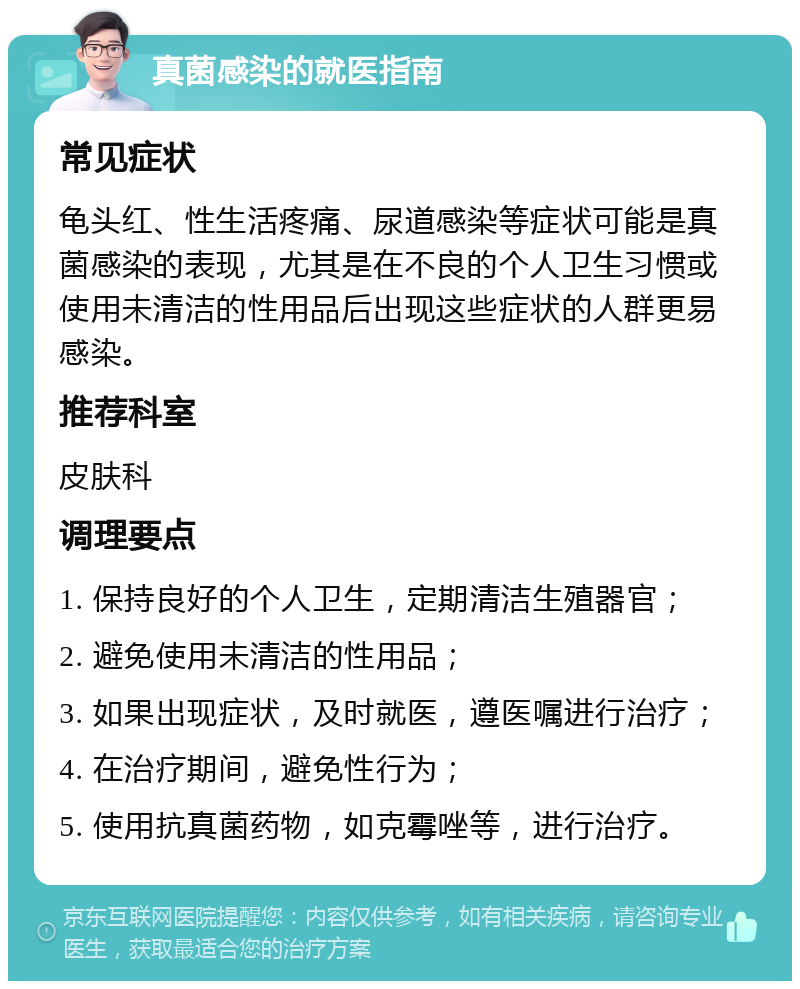 真菌感染的就医指南 常见症状 龟头红、性生活疼痛、尿道感染等症状可能是真菌感染的表现，尤其是在不良的个人卫生习惯或使用未清洁的性用品后出现这些症状的人群更易感染。 推荐科室 皮肤科 调理要点 1. 保持良好的个人卫生，定期清洁生殖器官； 2. 避免使用未清洁的性用品； 3. 如果出现症状，及时就医，遵医嘱进行治疗； 4. 在治疗期间，避免性行为； 5. 使用抗真菌药物，如克霉唑等，进行治疗。