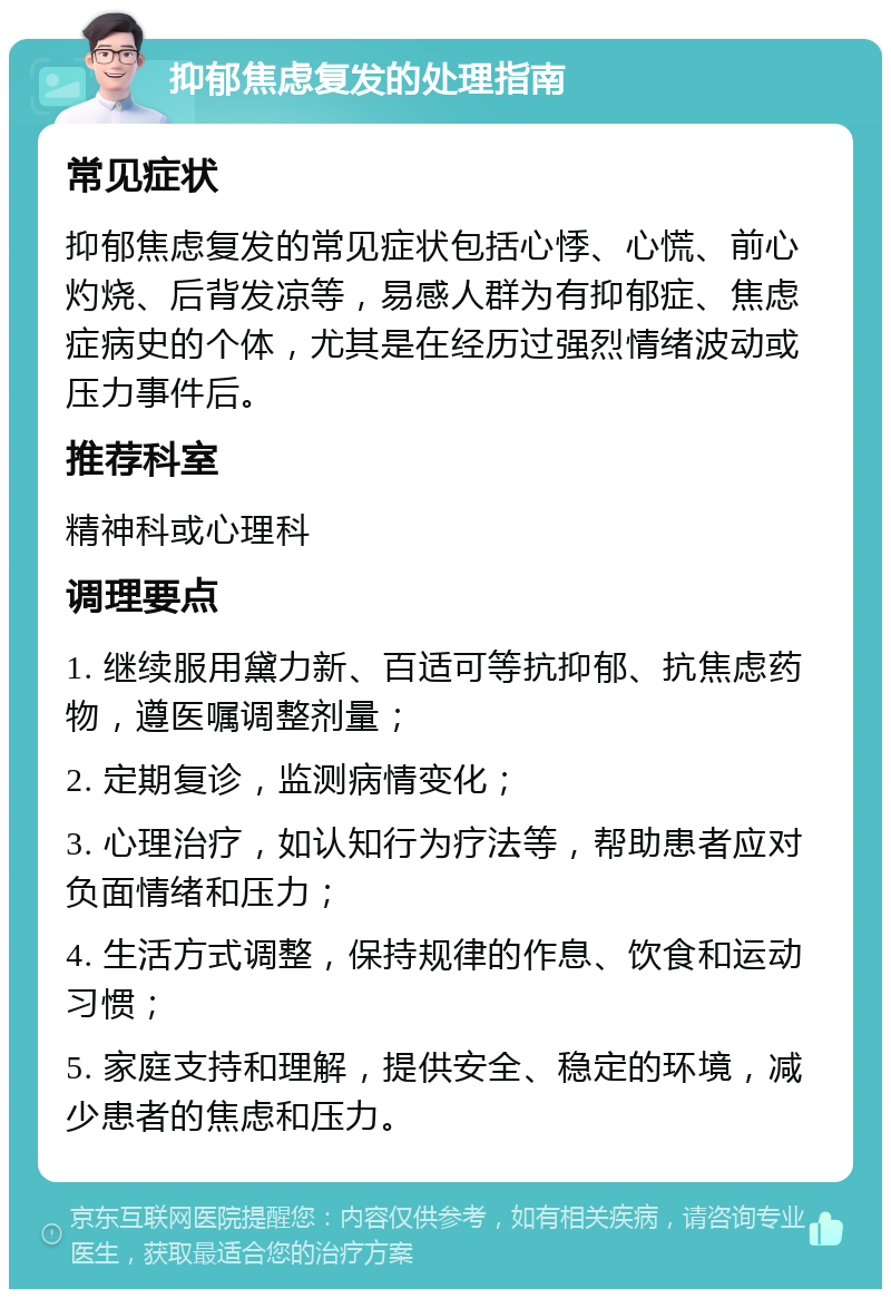 抑郁焦虑复发的处理指南 常见症状 抑郁焦虑复发的常见症状包括心悸、心慌、前心灼烧、后背发凉等，易感人群为有抑郁症、焦虑症病史的个体，尤其是在经历过强烈情绪波动或压力事件后。 推荐科室 精神科或心理科 调理要点 1. 继续服用黛力新、百适可等抗抑郁、抗焦虑药物，遵医嘱调整剂量； 2. 定期复诊，监测病情变化； 3. 心理治疗，如认知行为疗法等，帮助患者应对负面情绪和压力； 4. 生活方式调整，保持规律的作息、饮食和运动习惯； 5. 家庭支持和理解，提供安全、稳定的环境，减少患者的焦虑和压力。