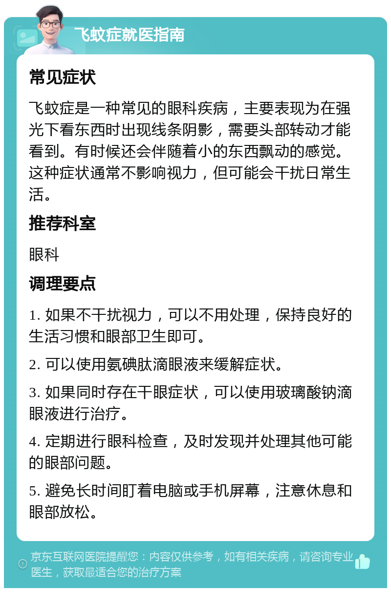 飞蚊症就医指南 常见症状 飞蚊症是一种常见的眼科疾病，主要表现为在强光下看东西时出现线条阴影，需要头部转动才能看到。有时候还会伴随着小的东西飘动的感觉。这种症状通常不影响视力，但可能会干扰日常生活。 推荐科室 眼科 调理要点 1. 如果不干扰视力，可以不用处理，保持良好的生活习惯和眼部卫生即可。 2. 可以使用氨碘肽滴眼液来缓解症状。 3. 如果同时存在干眼症状，可以使用玻璃酸钠滴眼液进行治疗。 4. 定期进行眼科检查，及时发现并处理其他可能的眼部问题。 5. 避免长时间盯着电脑或手机屏幕，注意休息和眼部放松。