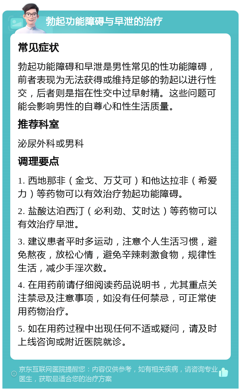 勃起功能障碍与早泄的治疗 常见症状 勃起功能障碍和早泄是男性常见的性功能障碍，前者表现为无法获得或维持足够的勃起以进行性交，后者则是指在性交中过早射精。这些问题可能会影响男性的自尊心和性生活质量。 推荐科室 泌尿外科或男科 调理要点 1. 西地那非（金戈、万艾可）和他达拉非（希爱力）等药物可以有效治疗勃起功能障碍。 2. 盐酸达泊西汀（必利劲、艾时达）等药物可以有效治疗早泄。 3. 建议患者平时多运动，注意个人生活习惯，避免熬夜，放松心情，避免辛辣刺激食物，规律性生活，减少手淫次数。 4. 在用药前请仔细阅读药品说明书，尤其重点关注禁忌及注意事项，如没有任何禁忌，可正常使用药物治疗。 5. 如在用药过程中出现任何不适或疑问，请及时上线咨询或附近医院就诊。