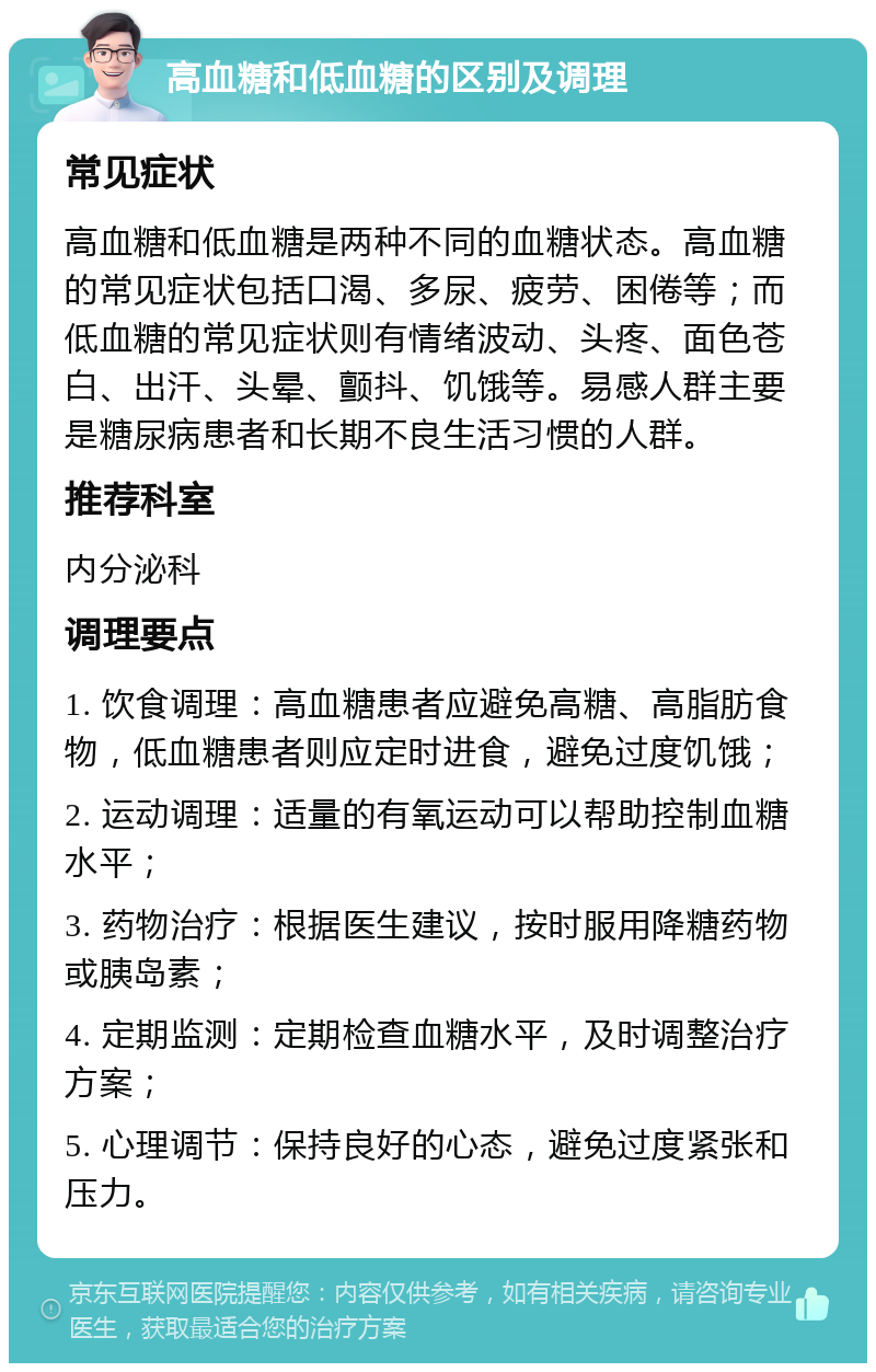 高血糖和低血糖的区别及调理 常见症状 高血糖和低血糖是两种不同的血糖状态。高血糖的常见症状包括口渴、多尿、疲劳、困倦等；而低血糖的常见症状则有情绪波动、头疼、面色苍白、出汗、头晕、颤抖、饥饿等。易感人群主要是糖尿病患者和长期不良生活习惯的人群。 推荐科室 内分泌科 调理要点 1. 饮食调理：高血糖患者应避免高糖、高脂肪食物，低血糖患者则应定时进食，避免过度饥饿； 2. 运动调理：适量的有氧运动可以帮助控制血糖水平； 3. 药物治疗：根据医生建议，按时服用降糖药物或胰岛素； 4. 定期监测：定期检查血糖水平，及时调整治疗方案； 5. 心理调节：保持良好的心态，避免过度紧张和压力。