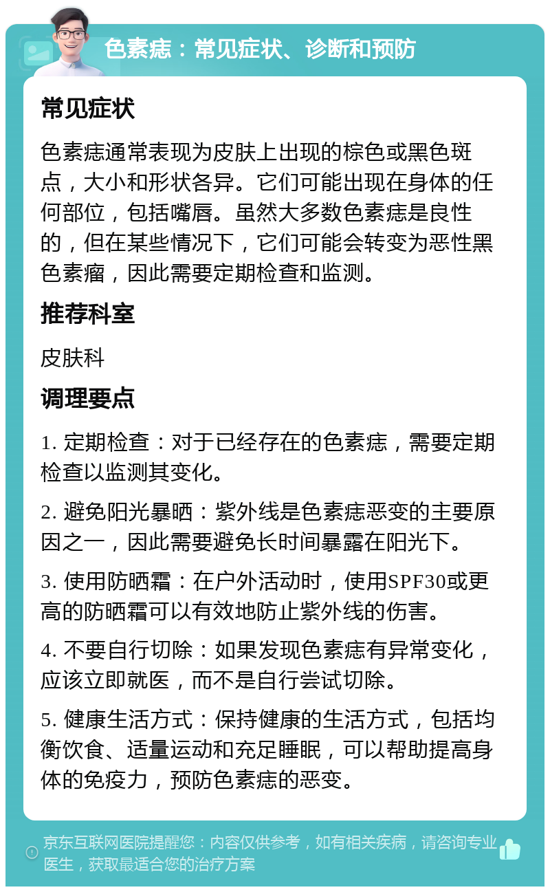 色素痣：常见症状、诊断和预防 常见症状 色素痣通常表现为皮肤上出现的棕色或黑色斑点，大小和形状各异。它们可能出现在身体的任何部位，包括嘴唇。虽然大多数色素痣是良性的，但在某些情况下，它们可能会转变为恶性黑色素瘤，因此需要定期检查和监测。 推荐科室 皮肤科 调理要点 1. 定期检查：对于已经存在的色素痣，需要定期检查以监测其变化。 2. 避免阳光暴晒：紫外线是色素痣恶变的主要原因之一，因此需要避免长时间暴露在阳光下。 3. 使用防晒霜：在户外活动时，使用SPF30或更高的防晒霜可以有效地防止紫外线的伤害。 4. 不要自行切除：如果发现色素痣有异常变化，应该立即就医，而不是自行尝试切除。 5. 健康生活方式：保持健康的生活方式，包括均衡饮食、适量运动和充足睡眠，可以帮助提高身体的免疫力，预防色素痣的恶变。