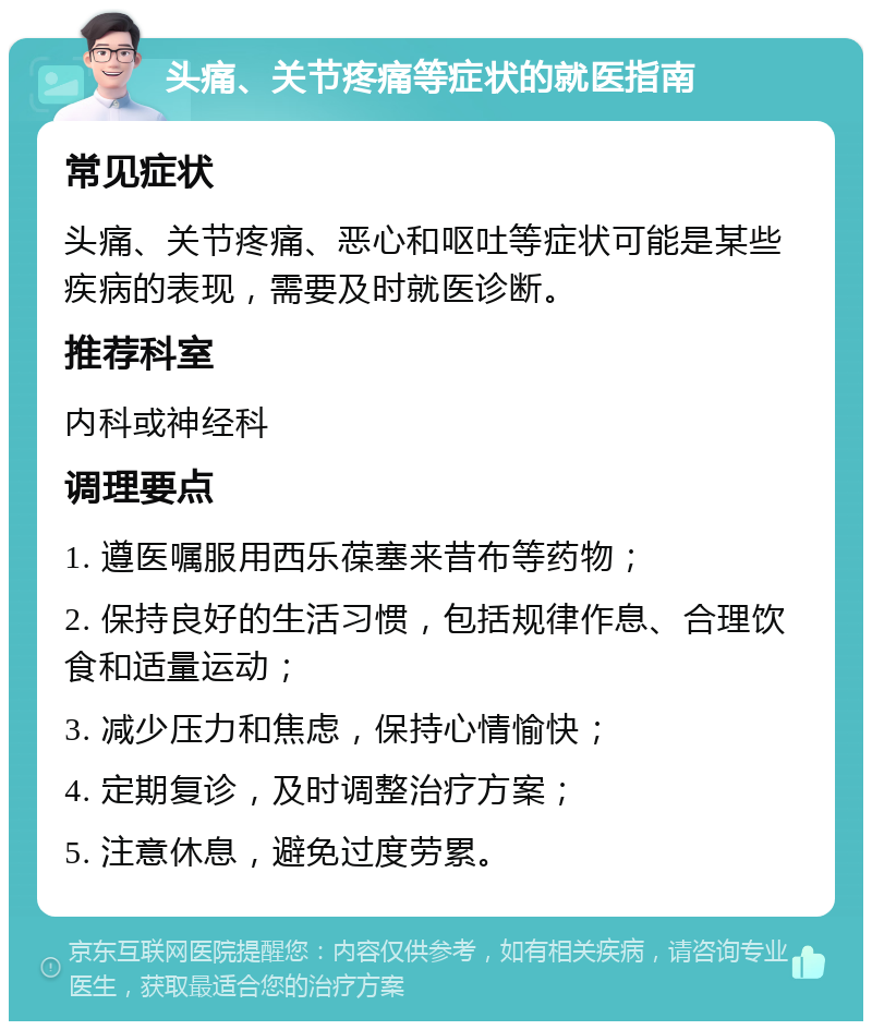 头痛、关节疼痛等症状的就医指南 常见症状 头痛、关节疼痛、恶心和呕吐等症状可能是某些疾病的表现，需要及时就医诊断。 推荐科室 内科或神经科 调理要点 1. 遵医嘱服用西乐葆塞来昔布等药物； 2. 保持良好的生活习惯，包括规律作息、合理饮食和适量运动； 3. 减少压力和焦虑，保持心情愉快； 4. 定期复诊，及时调整治疗方案； 5. 注意休息，避免过度劳累。