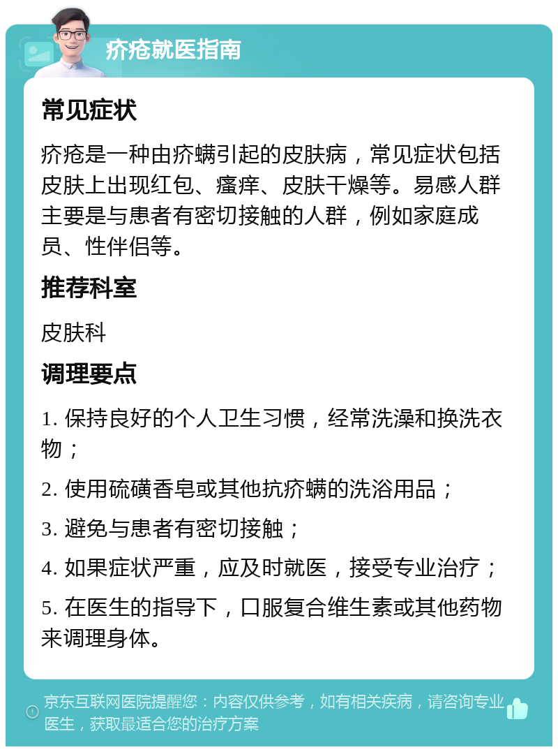 疥疮就医指南 常见症状 疥疮是一种由疥螨引起的皮肤病，常见症状包括皮肤上出现红包、瘙痒、皮肤干燥等。易感人群主要是与患者有密切接触的人群，例如家庭成员、性伴侣等。 推荐科室 皮肤科 调理要点 1. 保持良好的个人卫生习惯，经常洗澡和换洗衣物； 2. 使用硫磺香皂或其他抗疥螨的洗浴用品； 3. 避免与患者有密切接触； 4. 如果症状严重，应及时就医，接受专业治疗； 5. 在医生的指导下，口服复合维生素或其他药物来调理身体。