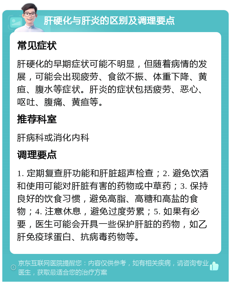 肝硬化与肝炎的区别及调理要点 常见症状 肝硬化的早期症状可能不明显，但随着病情的发展，可能会出现疲劳、食欲不振、体重下降、黄疸、腹水等症状。肝炎的症状包括疲劳、恶心、呕吐、腹痛、黄疸等。 推荐科室 肝病科或消化内科 调理要点 1. 定期复查肝功能和肝脏超声检查；2. 避免饮酒和使用可能对肝脏有害的药物或中草药；3. 保持良好的饮食习惯，避免高脂、高糖和高盐的食物；4. 注意休息，避免过度劳累；5. 如果有必要，医生可能会开具一些保护肝脏的药物，如乙肝免疫球蛋白、抗病毒药物等。