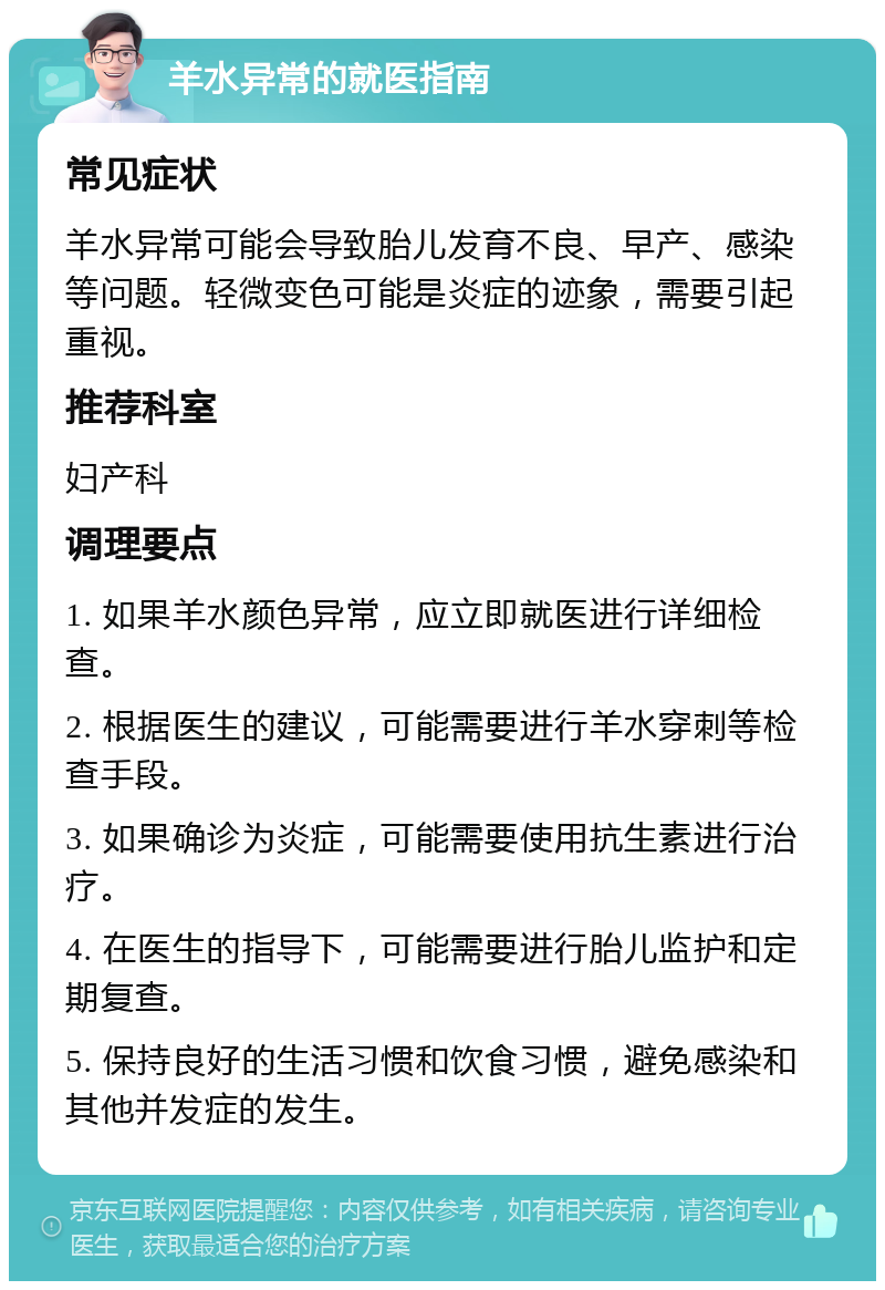 羊水异常的就医指南 常见症状 羊水异常可能会导致胎儿发育不良、早产、感染等问题。轻微变色可能是炎症的迹象，需要引起重视。 推荐科室 妇产科 调理要点 1. 如果羊水颜色异常，应立即就医进行详细检查。 2. 根据医生的建议，可能需要进行羊水穿刺等检查手段。 3. 如果确诊为炎症，可能需要使用抗生素进行治疗。 4. 在医生的指导下，可能需要进行胎儿监护和定期复查。 5. 保持良好的生活习惯和饮食习惯，避免感染和其他并发症的发生。