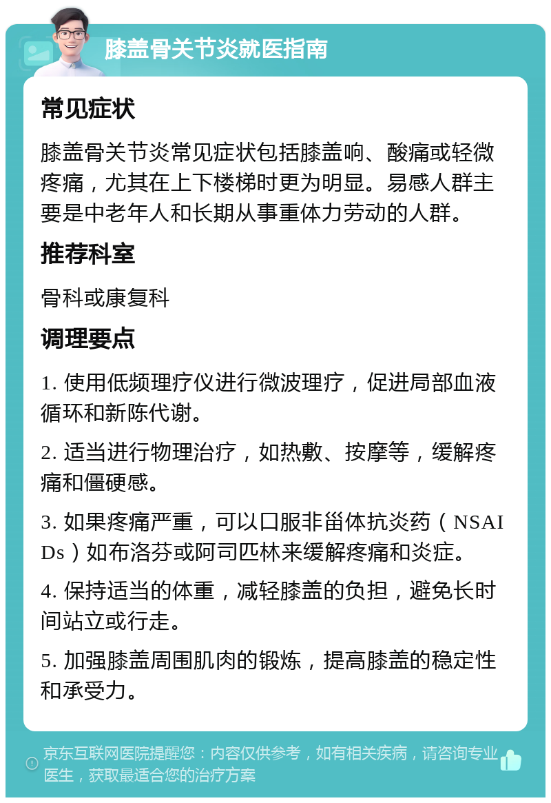 膝盖骨关节炎就医指南 常见症状 膝盖骨关节炎常见症状包括膝盖响、酸痛或轻微疼痛，尤其在上下楼梯时更为明显。易感人群主要是中老年人和长期从事重体力劳动的人群。 推荐科室 骨科或康复科 调理要点 1. 使用低频理疗仪进行微波理疗，促进局部血液循环和新陈代谢。 2. 适当进行物理治疗，如热敷、按摩等，缓解疼痛和僵硬感。 3. 如果疼痛严重，可以口服非甾体抗炎药（NSAIDs）如布洛芬或阿司匹林来缓解疼痛和炎症。 4. 保持适当的体重，减轻膝盖的负担，避免长时间站立或行走。 5. 加强膝盖周围肌肉的锻炼，提高膝盖的稳定性和承受力。