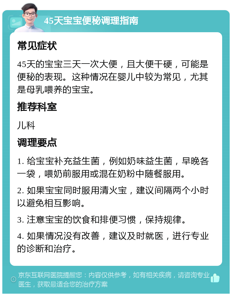 45天宝宝便秘调理指南 常见症状 45天的宝宝三天一次大便，且大便干硬，可能是便秘的表现。这种情况在婴儿中较为常见，尤其是母乳喂养的宝宝。 推荐科室 儿科 调理要点 1. 给宝宝补充益生菌，例如奶味益生菌，早晚各一袋，喂奶前服用或混在奶粉中随餐服用。 2. 如果宝宝同时服用清火宝，建议间隔两个小时以避免相互影响。 3. 注意宝宝的饮食和排便习惯，保持规律。 4. 如果情况没有改善，建议及时就医，进行专业的诊断和治疗。