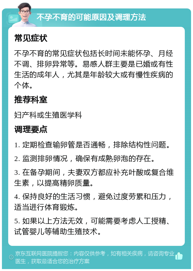 不孕不育的可能原因及调理方法 常见症状 不孕不育的常见症状包括长时间未能怀孕、月经不调、排卵异常等。易感人群主要是已婚或有性生活的成年人，尤其是年龄较大或有慢性疾病的个体。 推荐科室 妇产科或生殖医学科 调理要点 1. 定期检查输卵管是否通畅，排除结构性问题。 2. 监测排卵情况，确保有成熟卵泡的存在。 3. 在备孕期间，夫妻双方都应补充叶酸或复合维生素，以提高精卵质量。 4. 保持良好的生活习惯，避免过度劳累和压力，适当进行体育锻炼。 5. 如果以上方法无效，可能需要考虑人工授精、试管婴儿等辅助生殖技术。