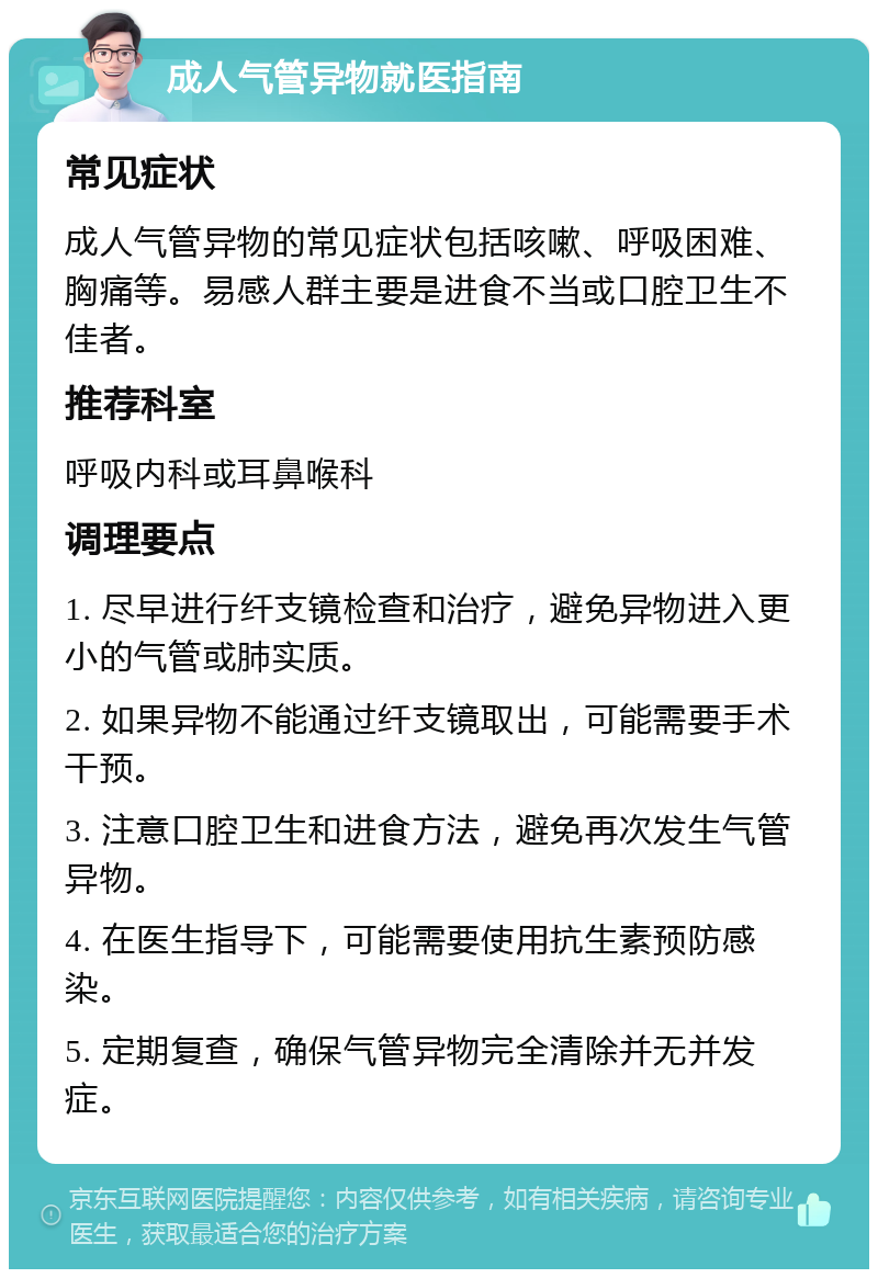 成人气管异物就医指南 常见症状 成人气管异物的常见症状包括咳嗽、呼吸困难、胸痛等。易感人群主要是进食不当或口腔卫生不佳者。 推荐科室 呼吸内科或耳鼻喉科 调理要点 1. 尽早进行纤支镜检查和治疗，避免异物进入更小的气管或肺实质。 2. 如果异物不能通过纤支镜取出，可能需要手术干预。 3. 注意口腔卫生和进食方法，避免再次发生气管异物。 4. 在医生指导下，可能需要使用抗生素预防感染。 5. 定期复查，确保气管异物完全清除并无并发症。