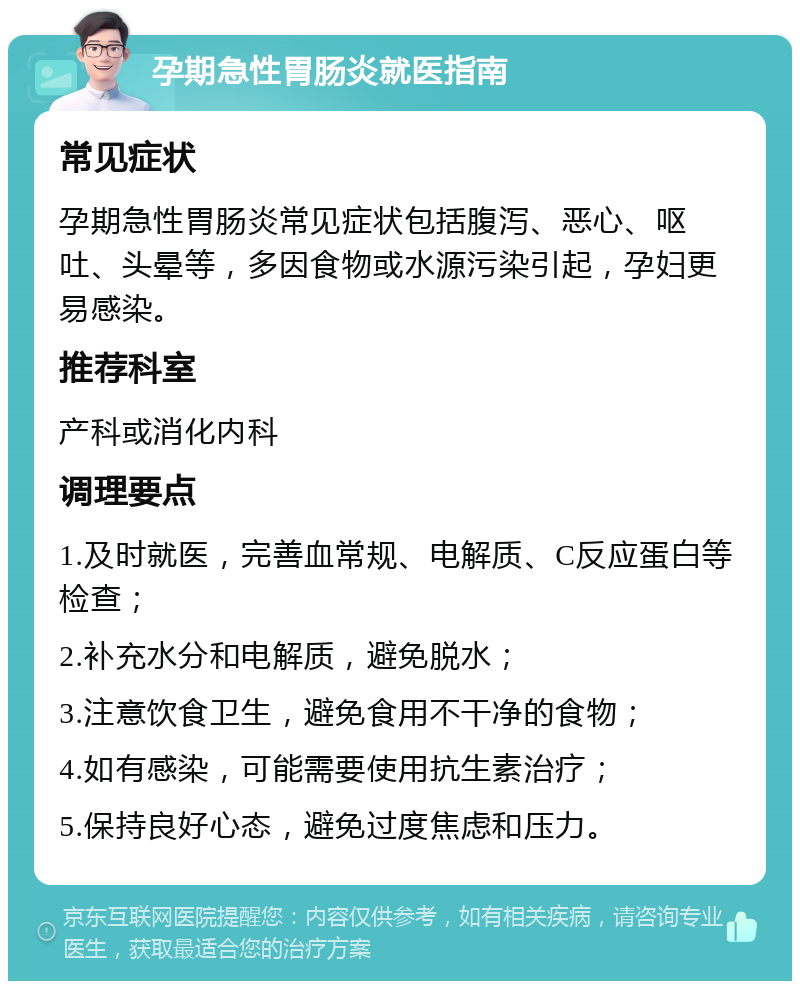 孕期急性胃肠炎就医指南 常见症状 孕期急性胃肠炎常见症状包括腹泻、恶心、呕吐、头晕等，多因食物或水源污染引起，孕妇更易感染。 推荐科室 产科或消化内科 调理要点 1.及时就医，完善血常规、电解质、C反应蛋白等检查； 2.补充水分和电解质，避免脱水； 3.注意饮食卫生，避免食用不干净的食物； 4.如有感染，可能需要使用抗生素治疗； 5.保持良好心态，避免过度焦虑和压力。