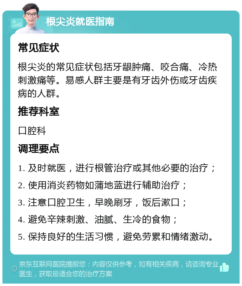 根尖炎就医指南 常见症状 根尖炎的常见症状包括牙龈肿痛、咬合痛、冷热刺激痛等。易感人群主要是有牙齿外伤或牙齿疾病的人群。 推荐科室 口腔科 调理要点 1. 及时就医，进行根管治疗或其他必要的治疗； 2. 使用消炎药物如蒲地蓝进行辅助治疗； 3. 注意口腔卫生，早晚刷牙，饭后漱口； 4. 避免辛辣刺激、油腻、生冷的食物； 5. 保持良好的生活习惯，避免劳累和情绪激动。