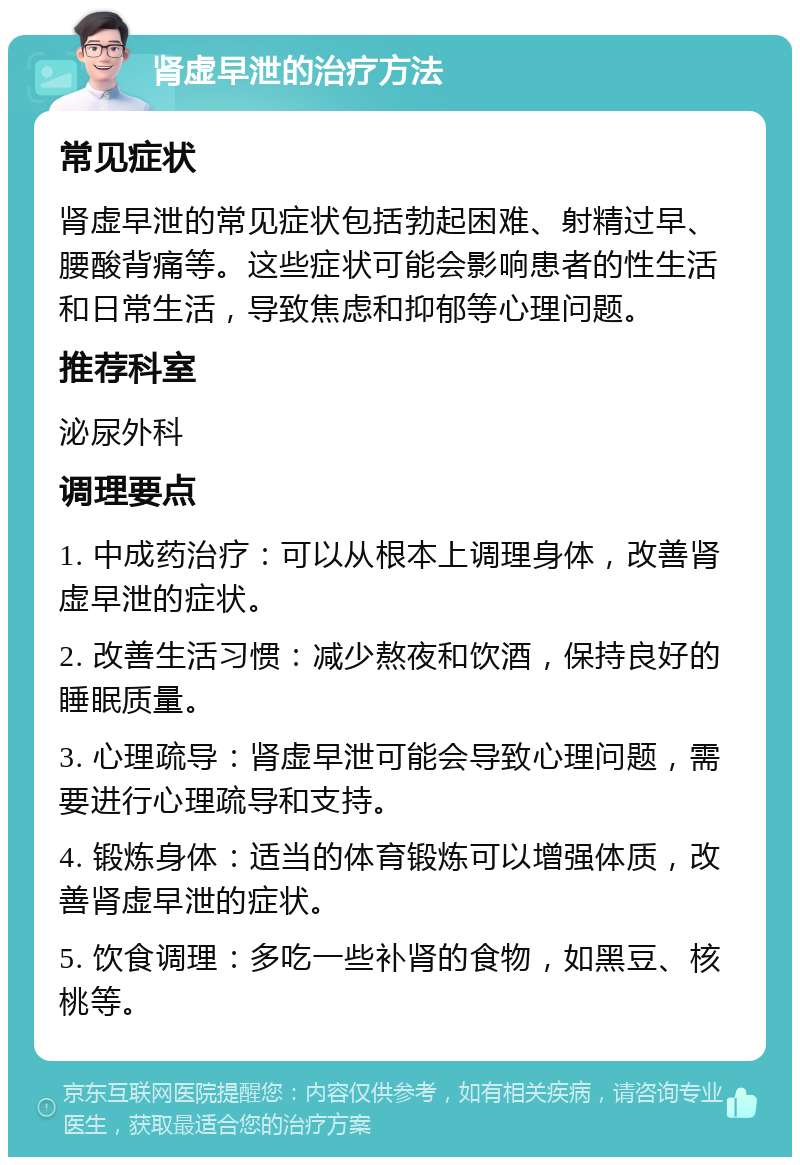 肾虚早泄的治疗方法 常见症状 肾虚早泄的常见症状包括勃起困难、射精过早、腰酸背痛等。这些症状可能会影响患者的性生活和日常生活，导致焦虑和抑郁等心理问题。 推荐科室 泌尿外科 调理要点 1. 中成药治疗：可以从根本上调理身体，改善肾虚早泄的症状。 2. 改善生活习惯：减少熬夜和饮酒，保持良好的睡眠质量。 3. 心理疏导：肾虚早泄可能会导致心理问题，需要进行心理疏导和支持。 4. 锻炼身体：适当的体育锻炼可以增强体质，改善肾虚早泄的症状。 5. 饮食调理：多吃一些补肾的食物，如黑豆、核桃等。