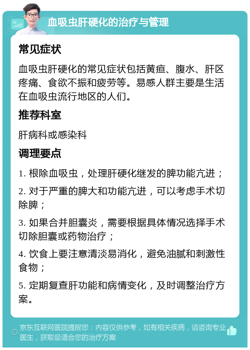 血吸虫肝硬化的治疗与管理 常见症状 血吸虫肝硬化的常见症状包括黄疸、腹水、肝区疼痛、食欲不振和疲劳等。易感人群主要是生活在血吸虫流行地区的人们。 推荐科室 肝病科或感染科 调理要点 1. 根除血吸虫，处理肝硬化继发的脾功能亢进； 2. 对于严重的脾大和功能亢进，可以考虑手术切除脾； 3. 如果合并胆囊炎，需要根据具体情况选择手术切除胆囊或药物治疗； 4. 饮食上要注意清淡易消化，避免油腻和刺激性食物； 5. 定期复查肝功能和病情变化，及时调整治疗方案。