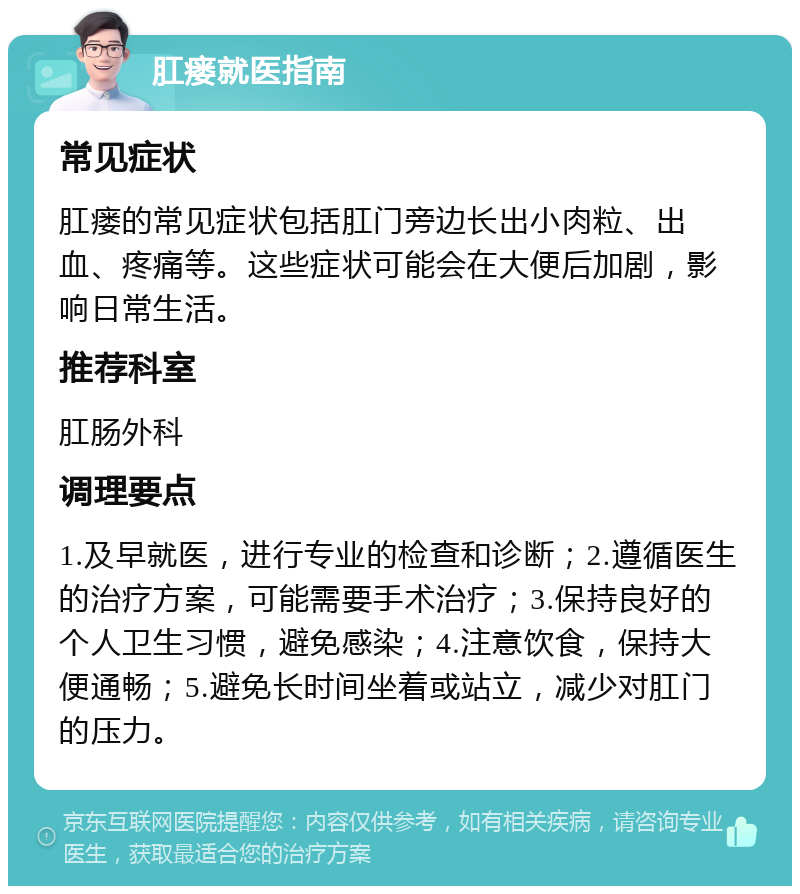 肛瘘就医指南 常见症状 肛瘘的常见症状包括肛门旁边长出小肉粒、出血、疼痛等。这些症状可能会在大便后加剧，影响日常生活。 推荐科室 肛肠外科 调理要点 1.及早就医，进行专业的检查和诊断；2.遵循医生的治疗方案，可能需要手术治疗；3.保持良好的个人卫生习惯，避免感染；4.注意饮食，保持大便通畅；5.避免长时间坐着或站立，减少对肛门的压力。