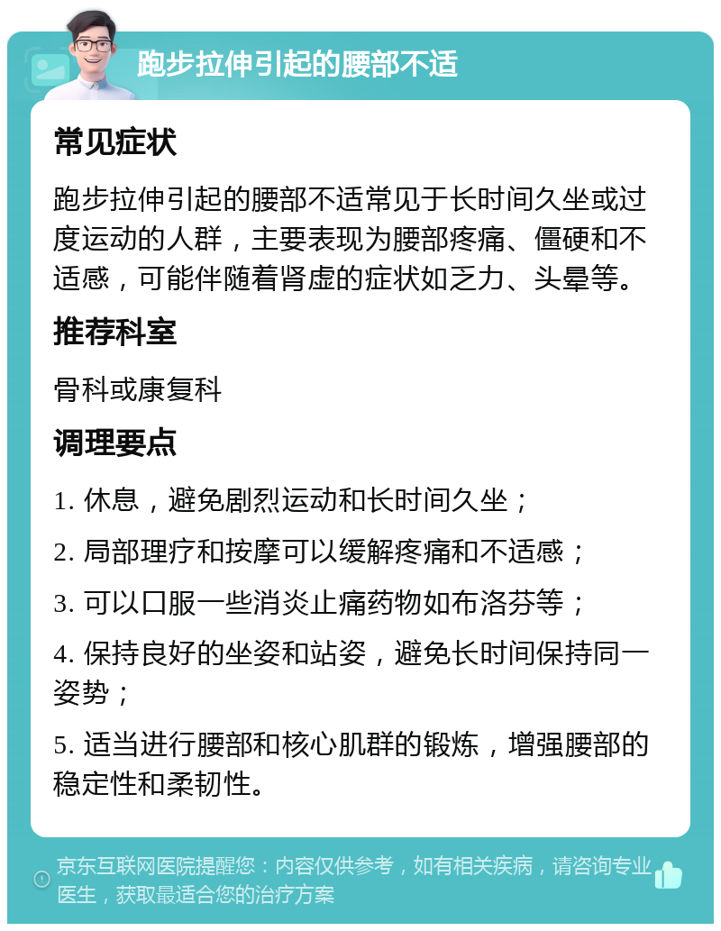 跑步拉伸引起的腰部不适 常见症状 跑步拉伸引起的腰部不适常见于长时间久坐或过度运动的人群，主要表现为腰部疼痛、僵硬和不适感，可能伴随着肾虚的症状如乏力、头晕等。 推荐科室 骨科或康复科 调理要点 1. 休息，避免剧烈运动和长时间久坐； 2. 局部理疗和按摩可以缓解疼痛和不适感； 3. 可以口服一些消炎止痛药物如布洛芬等； 4. 保持良好的坐姿和站姿，避免长时间保持同一姿势； 5. 适当进行腰部和核心肌群的锻炼，增强腰部的稳定性和柔韧性。