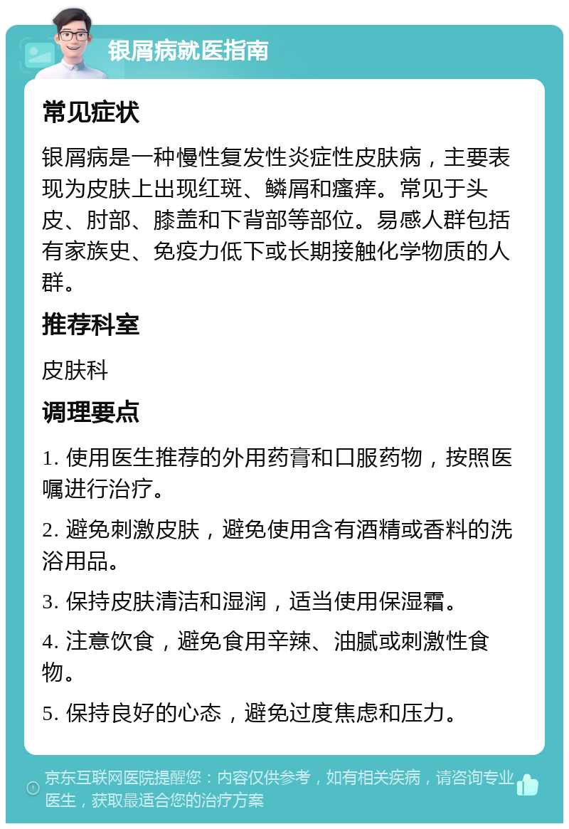 银屑病就医指南 常见症状 银屑病是一种慢性复发性炎症性皮肤病，主要表现为皮肤上出现红斑、鳞屑和瘙痒。常见于头皮、肘部、膝盖和下背部等部位。易感人群包括有家族史、免疫力低下或长期接触化学物质的人群。 推荐科室 皮肤科 调理要点 1. 使用医生推荐的外用药膏和口服药物，按照医嘱进行治疗。 2. 避免刺激皮肤，避免使用含有酒精或香料的洗浴用品。 3. 保持皮肤清洁和湿润，适当使用保湿霜。 4. 注意饮食，避免食用辛辣、油腻或刺激性食物。 5. 保持良好的心态，避免过度焦虑和压力。