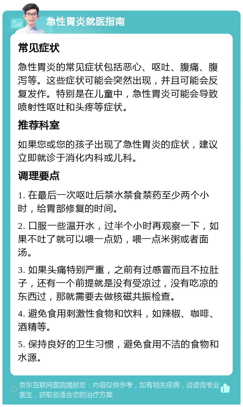 急性胃炎就医指南 常见症状 急性胃炎的常见症状包括恶心、呕吐、腹痛、腹泻等。这些症状可能会突然出现，并且可能会反复发作。特别是在儿童中，急性胃炎可能会导致喷射性呕吐和头疼等症状。 推荐科室 如果您或您的孩子出现了急性胃炎的症状，建议立即就诊于消化内科或儿科。 调理要点 1. 在最后一次呕吐后禁水禁食禁药至少两个小时，给胃部修复的时间。 2. 口服一些温开水，过半个小时再观察一下，如果不吐了就可以喂一点奶，喂一点米粥或者面汤。 3. 如果头痛特别严重，之前有过感冒而且不拉肚子，还有一个前提就是没有受凉过，没有吃凉的东西过，那就需要去做核磁共振检查。 4. 避免食用刺激性食物和饮料，如辣椒、咖啡、酒精等。 5. 保持良好的卫生习惯，避免食用不洁的食物和水源。