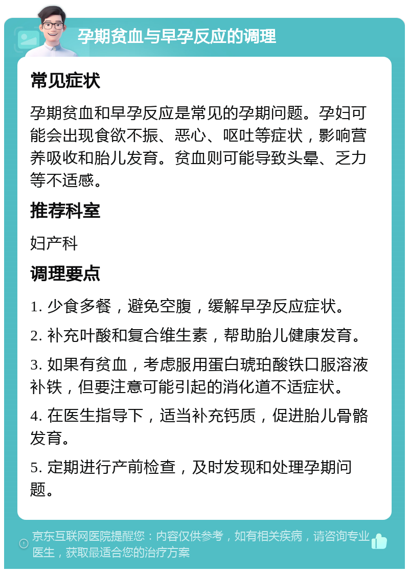 孕期贫血与早孕反应的调理 常见症状 孕期贫血和早孕反应是常见的孕期问题。孕妇可能会出现食欲不振、恶心、呕吐等症状，影响营养吸收和胎儿发育。贫血则可能导致头晕、乏力等不适感。 推荐科室 妇产科 调理要点 1. 少食多餐，避免空腹，缓解早孕反应症状。 2. 补充叶酸和复合维生素，帮助胎儿健康发育。 3. 如果有贫血，考虑服用蛋白琥珀酸铁口服溶液补铁，但要注意可能引起的消化道不适症状。 4. 在医生指导下，适当补充钙质，促进胎儿骨骼发育。 5. 定期进行产前检查，及时发现和处理孕期问题。