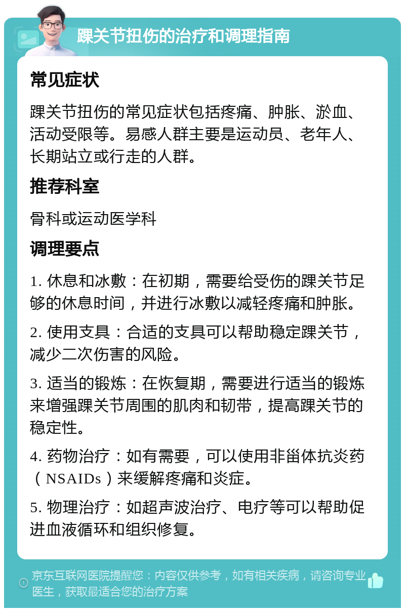 踝关节扭伤的治疗和调理指南 常见症状 踝关节扭伤的常见症状包括疼痛、肿胀、淤血、活动受限等。易感人群主要是运动员、老年人、长期站立或行走的人群。 推荐科室 骨科或运动医学科 调理要点 1. 休息和冰敷：在初期，需要给受伤的踝关节足够的休息时间，并进行冰敷以减轻疼痛和肿胀。 2. 使用支具：合适的支具可以帮助稳定踝关节，减少二次伤害的风险。 3. 适当的锻炼：在恢复期，需要进行适当的锻炼来增强踝关节周围的肌肉和韧带，提高踝关节的稳定性。 4. 药物治疗：如有需要，可以使用非甾体抗炎药（NSAIDs）来缓解疼痛和炎症。 5. 物理治疗：如超声波治疗、电疗等可以帮助促进血液循环和组织修复。