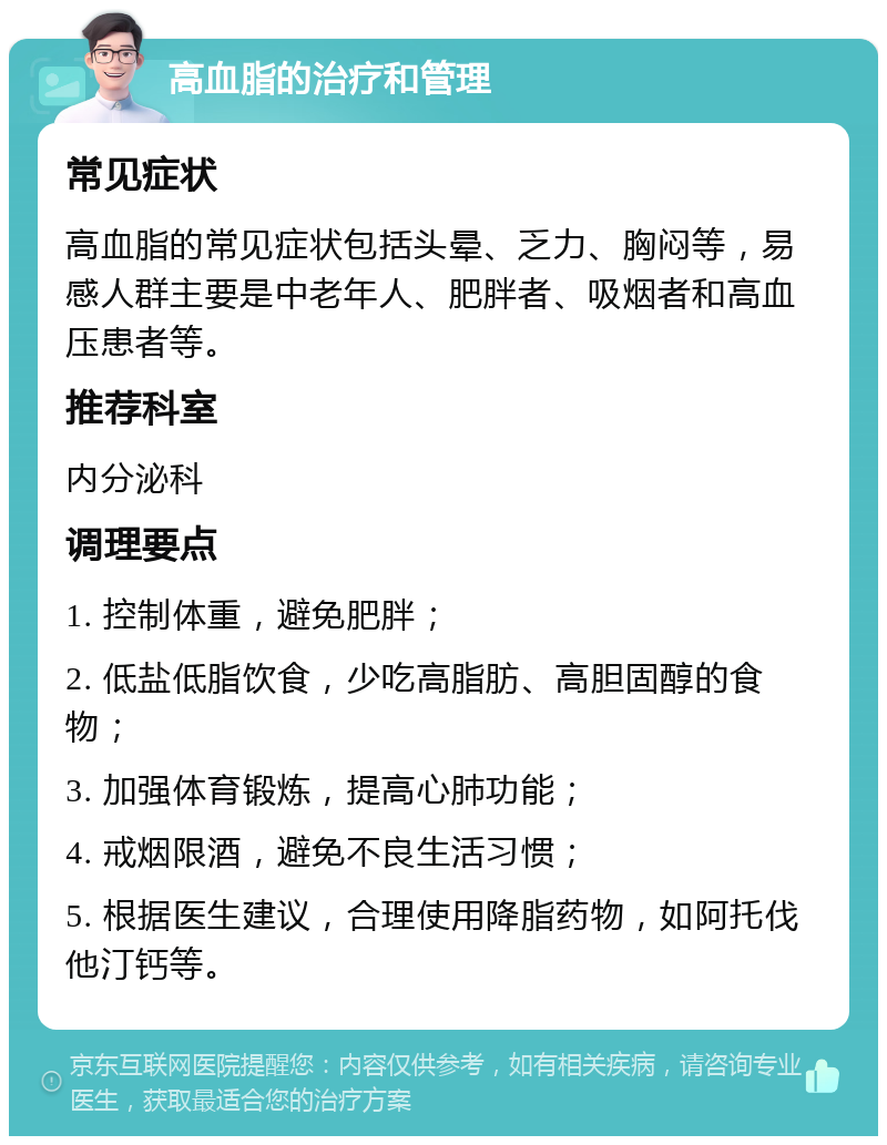 高血脂的治疗和管理 常见症状 高血脂的常见症状包括头晕、乏力、胸闷等，易感人群主要是中老年人、肥胖者、吸烟者和高血压患者等。 推荐科室 内分泌科 调理要点 1. 控制体重，避免肥胖； 2. 低盐低脂饮食，少吃高脂肪、高胆固醇的食物； 3. 加强体育锻炼，提高心肺功能； 4. 戒烟限酒，避免不良生活习惯； 5. 根据医生建议，合理使用降脂药物，如阿托伐他汀钙等。