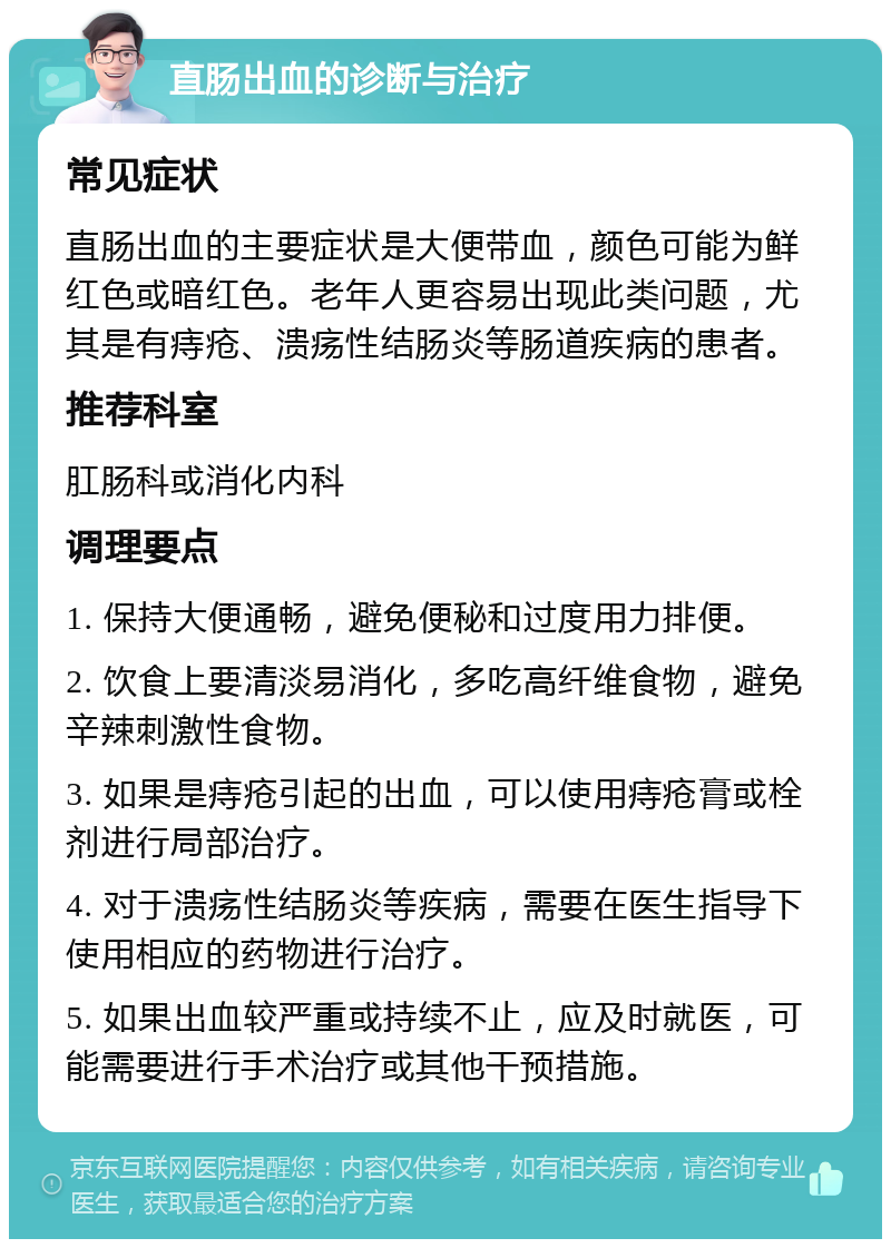 直肠出血的诊断与治疗 常见症状 直肠出血的主要症状是大便带血，颜色可能为鲜红色或暗红色。老年人更容易出现此类问题，尤其是有痔疮、溃疡性结肠炎等肠道疾病的患者。 推荐科室 肛肠科或消化内科 调理要点 1. 保持大便通畅，避免便秘和过度用力排便。 2. 饮食上要清淡易消化，多吃高纤维食物，避免辛辣刺激性食物。 3. 如果是痔疮引起的出血，可以使用痔疮膏或栓剂进行局部治疗。 4. 对于溃疡性结肠炎等疾病，需要在医生指导下使用相应的药物进行治疗。 5. 如果出血较严重或持续不止，应及时就医，可能需要进行手术治疗或其他干预措施。