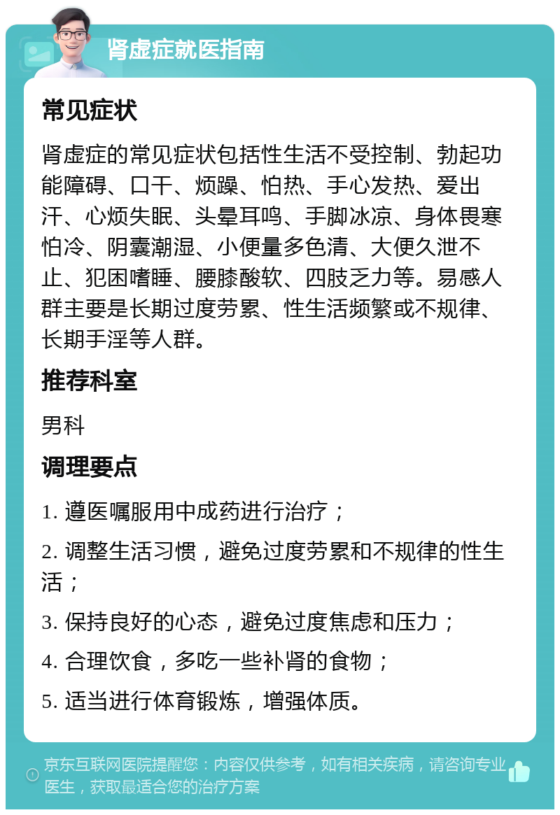 肾虚症就医指南 常见症状 肾虚症的常见症状包括性生活不受控制、勃起功能障碍、口干、烦躁、怕热、手心发热、爱出汗、心烦失眠、头晕耳鸣、手脚冰凉、身体畏寒怕冷、阴囊潮湿、小便量多色清、大便久泄不止、犯困嗜睡、腰膝酸软、四肢乏力等。易感人群主要是长期过度劳累、性生活频繁或不规律、长期手淫等人群。 推荐科室 男科 调理要点 1. 遵医嘱服用中成药进行治疗； 2. 调整生活习惯，避免过度劳累和不规律的性生活； 3. 保持良好的心态，避免过度焦虑和压力； 4. 合理饮食，多吃一些补肾的食物； 5. 适当进行体育锻炼，增强体质。