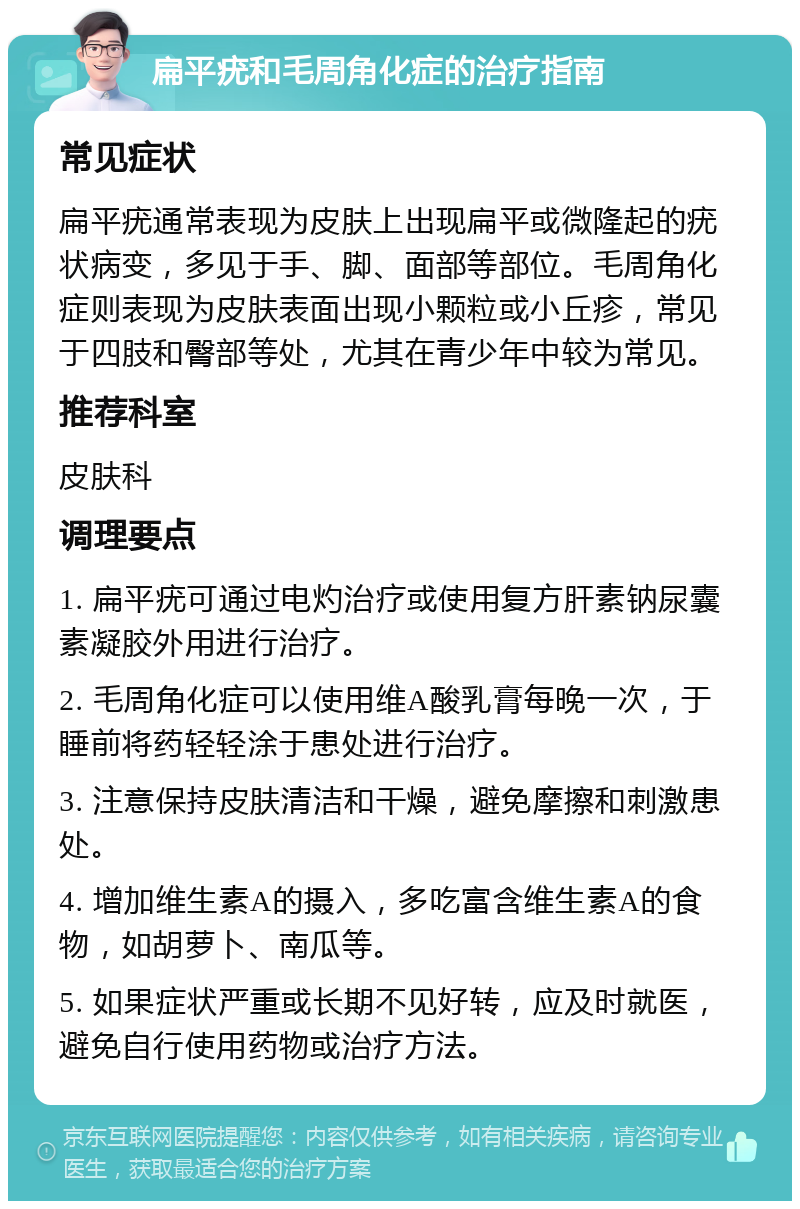 扁平疣和毛周角化症的治疗指南 常见症状 扁平疣通常表现为皮肤上出现扁平或微隆起的疣状病变，多见于手、脚、面部等部位。毛周角化症则表现为皮肤表面出现小颗粒或小丘疹，常见于四肢和臀部等处，尤其在青少年中较为常见。 推荐科室 皮肤科 调理要点 1. 扁平疣可通过电灼治疗或使用复方肝素钠尿囊素凝胶外用进行治疗。 2. 毛周角化症可以使用维A酸乳膏每晚一次，于睡前将药轻轻涂于患处进行治疗。 3. 注意保持皮肤清洁和干燥，避免摩擦和刺激患处。 4. 增加维生素A的摄入，多吃富含维生素A的食物，如胡萝卜、南瓜等。 5. 如果症状严重或长期不见好转，应及时就医，避免自行使用药物或治疗方法。