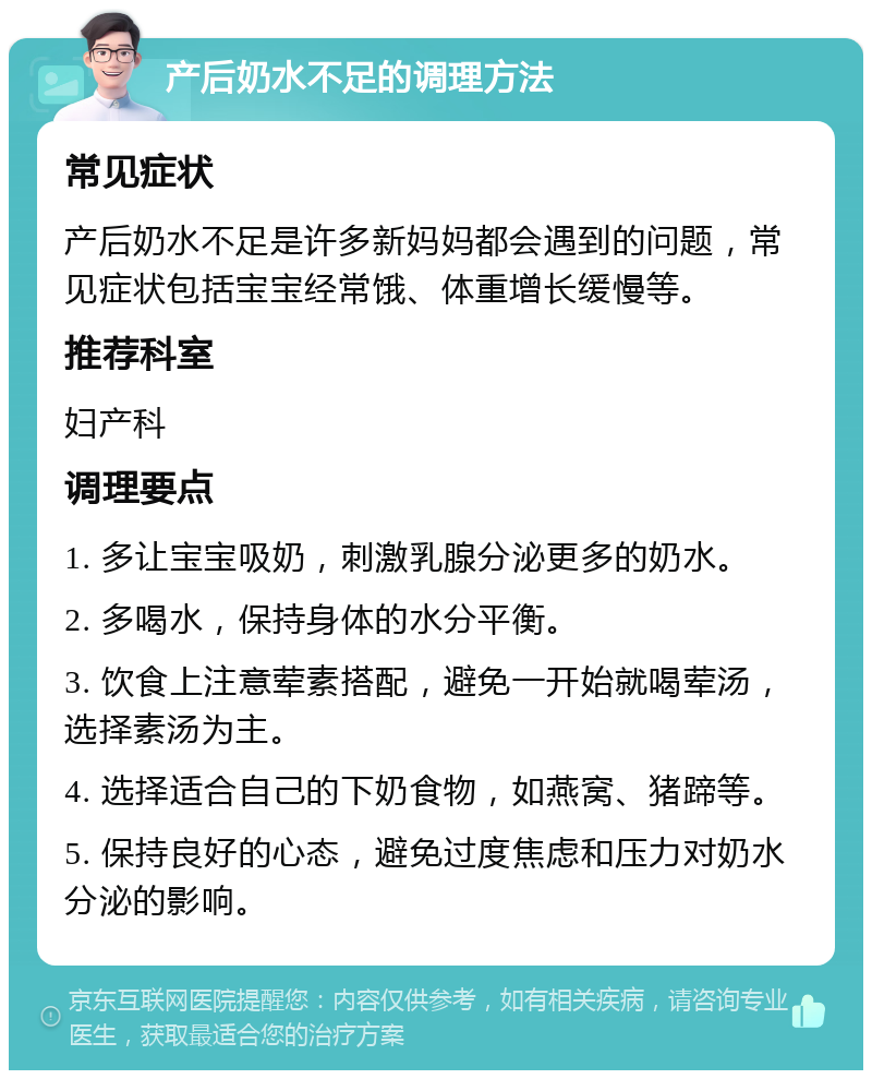 产后奶水不足的调理方法 常见症状 产后奶水不足是许多新妈妈都会遇到的问题，常见症状包括宝宝经常饿、体重增长缓慢等。 推荐科室 妇产科 调理要点 1. 多让宝宝吸奶，刺激乳腺分泌更多的奶水。 2. 多喝水，保持身体的水分平衡。 3. 饮食上注意荤素搭配，避免一开始就喝荤汤，选择素汤为主。 4. 选择适合自己的下奶食物，如燕窝、猪蹄等。 5. 保持良好的心态，避免过度焦虑和压力对奶水分泌的影响。