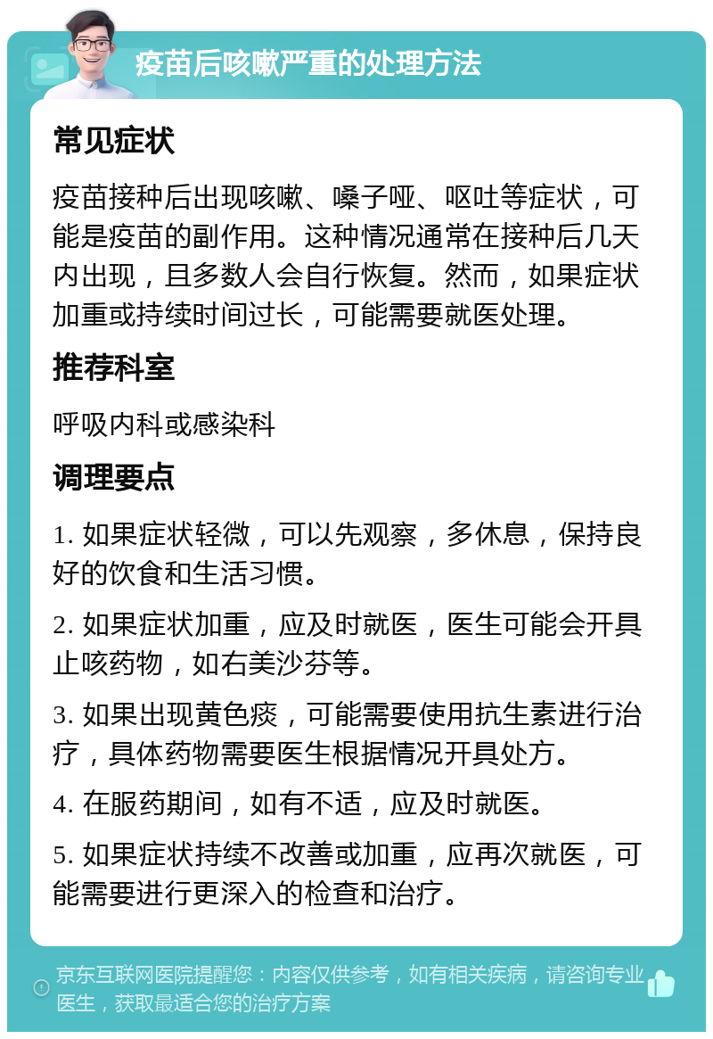 疫苗后咳嗽严重的处理方法 常见症状 疫苗接种后出现咳嗽、嗓子哑、呕吐等症状，可能是疫苗的副作用。这种情况通常在接种后几天内出现，且多数人会自行恢复。然而，如果症状加重或持续时间过长，可能需要就医处理。 推荐科室 呼吸内科或感染科 调理要点 1. 如果症状轻微，可以先观察，多休息，保持良好的饮食和生活习惯。 2. 如果症状加重，应及时就医，医生可能会开具止咳药物，如右美沙芬等。 3. 如果出现黄色痰，可能需要使用抗生素进行治疗，具体药物需要医生根据情况开具处方。 4. 在服药期间，如有不适，应及时就医。 5. 如果症状持续不改善或加重，应再次就医，可能需要进行更深入的检查和治疗。