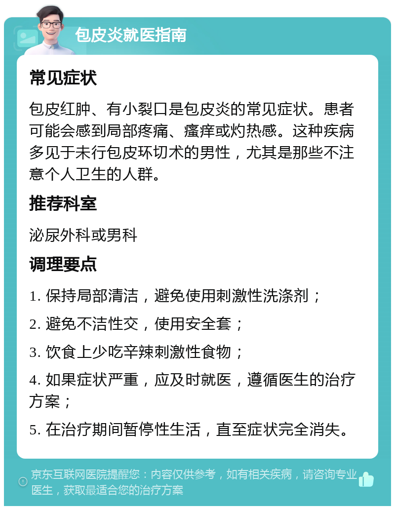 包皮炎就医指南 常见症状 包皮红肿、有小裂口是包皮炎的常见症状。患者可能会感到局部疼痛、瘙痒或灼热感。这种疾病多见于未行包皮环切术的男性，尤其是那些不注意个人卫生的人群。 推荐科室 泌尿外科或男科 调理要点 1. 保持局部清洁，避免使用刺激性洗涤剂； 2. 避免不洁性交，使用安全套； 3. 饮食上少吃辛辣刺激性食物； 4. 如果症状严重，应及时就医，遵循医生的治疗方案； 5. 在治疗期间暂停性生活，直至症状完全消失。