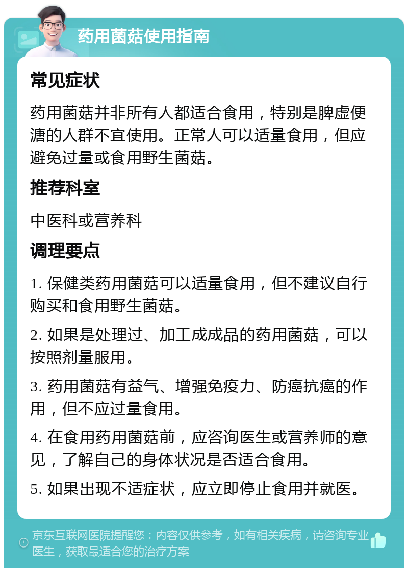 药用菌菇使用指南 常见症状 药用菌菇并非所有人都适合食用，特别是脾虚便溏的人群不宜使用。正常人可以适量食用，但应避免过量或食用野生菌菇。 推荐科室 中医科或营养科 调理要点 1. 保健类药用菌菇可以适量食用，但不建议自行购买和食用野生菌菇。 2. 如果是处理过、加工成成品的药用菌菇，可以按照剂量服用。 3. 药用菌菇有益气、增强免疫力、防癌抗癌的作用，但不应过量食用。 4. 在食用药用菌菇前，应咨询医生或营养师的意见，了解自己的身体状况是否适合食用。 5. 如果出现不适症状，应立即停止食用并就医。