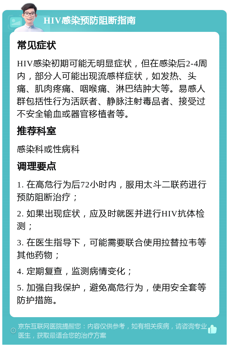 HIV感染预防阻断指南 常见症状 HIV感染初期可能无明显症状，但在感染后2-4周内，部分人可能出现流感样症状，如发热、头痛、肌肉疼痛、咽喉痛、淋巴结肿大等。易感人群包括性行为活跃者、静脉注射毒品者、接受过不安全输血或器官移植者等。 推荐科室 感染科或性病科 调理要点 1. 在高危行为后72小时内，服用太斗二联药进行预防阻断治疗； 2. 如果出现症状，应及时就医并进行HIV抗体检测； 3. 在医生指导下，可能需要联合使用拉替拉韦等其他药物； 4. 定期复查，监测病情变化； 5. 加强自我保护，避免高危行为，使用安全套等防护措施。