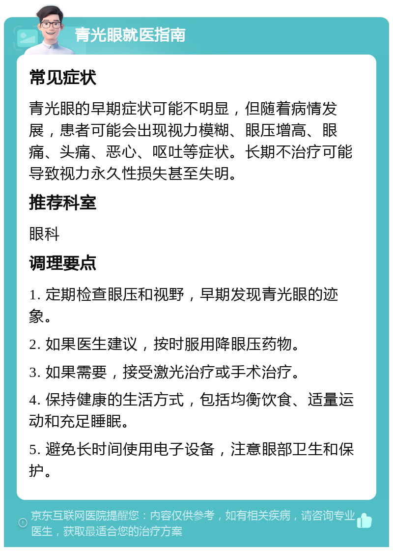 青光眼就医指南 常见症状 青光眼的早期症状可能不明显，但随着病情发展，患者可能会出现视力模糊、眼压增高、眼痛、头痛、恶心、呕吐等症状。长期不治疗可能导致视力永久性损失甚至失明。 推荐科室 眼科 调理要点 1. 定期检查眼压和视野，早期发现青光眼的迹象。 2. 如果医生建议，按时服用降眼压药物。 3. 如果需要，接受激光治疗或手术治疗。 4. 保持健康的生活方式，包括均衡饮食、适量运动和充足睡眠。 5. 避免长时间使用电子设备，注意眼部卫生和保护。