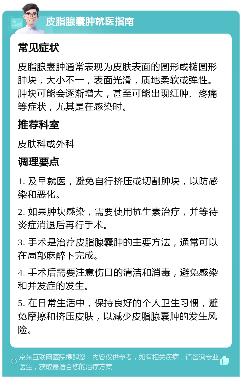 皮脂腺囊肿就医指南 常见症状 皮脂腺囊肿通常表现为皮肤表面的圆形或椭圆形肿块，大小不一，表面光滑，质地柔软或弹性。肿块可能会逐渐增大，甚至可能出现红肿、疼痛等症状，尤其是在感染时。 推荐科室 皮肤科或外科 调理要点 1. 及早就医，避免自行挤压或切割肿块，以防感染和恶化。 2. 如果肿块感染，需要使用抗生素治疗，并等待炎症消退后再行手术。 3. 手术是治疗皮脂腺囊肿的主要方法，通常可以在局部麻醉下完成。 4. 手术后需要注意伤口的清洁和消毒，避免感染和并发症的发生。 5. 在日常生活中，保持良好的个人卫生习惯，避免摩擦和挤压皮肤，以减少皮脂腺囊肿的发生风险。