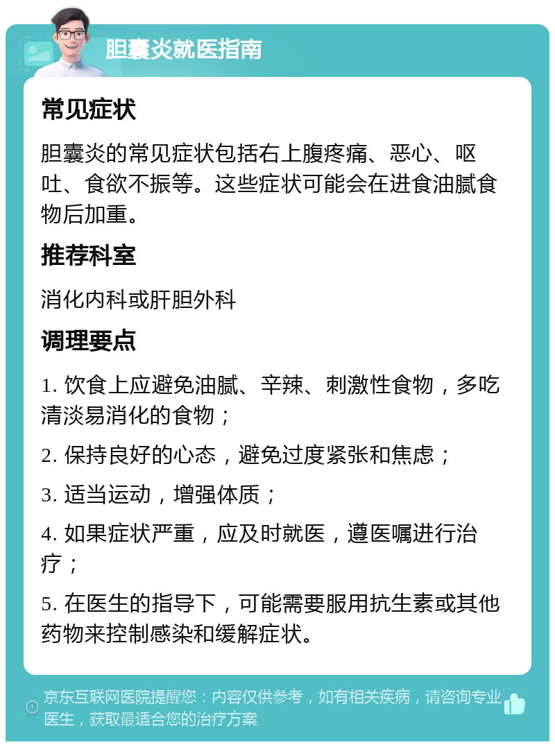 胆囊炎就医指南 常见症状 胆囊炎的常见症状包括右上腹疼痛、恶心、呕吐、食欲不振等。这些症状可能会在进食油腻食物后加重。 推荐科室 消化内科或肝胆外科 调理要点 1. 饮食上应避免油腻、辛辣、刺激性食物，多吃清淡易消化的食物； 2. 保持良好的心态，避免过度紧张和焦虑； 3. 适当运动，增强体质； 4. 如果症状严重，应及时就医，遵医嘱进行治疗； 5. 在医生的指导下，可能需要服用抗生素或其他药物来控制感染和缓解症状。